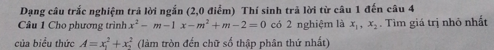 Dạng câu trắc nghiệm trả lời ngắn (2,0 điểm) Thí sinh trả lời từ câu 1 đến câu 4
Câu 1 Cho phương trình x^2-m-1x-m^2+m-2=0 có 2 nghiệm là x_1, x_2. Tìm giá trị nhỏ nhất
của biểu thức A=x_1^2+x_2^2 (làm tròn đến chữ số thập phân thứ nhất)