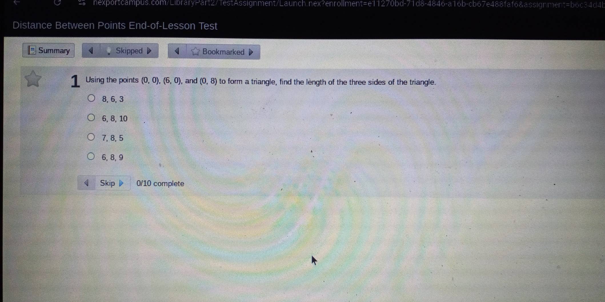 d8-4846-a16b-cb6 67e488faf6&assignment=b6c34d4l
Distance Between Points End-of-Lesson Test
Summary < Skipped Bookmarked
Using the points  (0,0), (6,0) , and (0,8) to form a triangle, find the lèngth of the three sides of the triangle.
8, 6, 3
6, 8, 10
7, 8, 5
6, 8, 9
Skip 0/10 complete