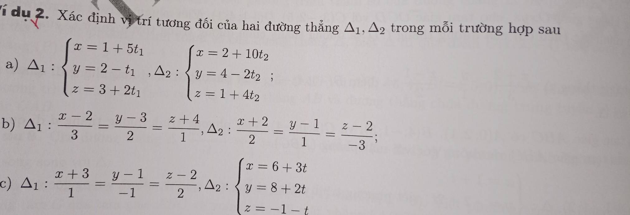 Ví du 2. Xác định vị trí tương đối của hai đường thẳng △ _1, △ _2 trong mỗi trường hợp sau 
a) △ _1:beginarrayl x=1+5t_1 y=2-t_1, △ _2:beginarrayl x=2+10t_2 y=4-2t_2; z=1+4t_2endarray.
b) △ _1: (x-2)/3 = (y-3)/2 = (z+4)/1 , △ _2: (x+2)/2 = (y-1)/1 = (z-2)/-3 ; 
c) △ _1: (x+3)/1 = (y-1)/-1 = (z-2)/2 , △ _2:beginarrayl x=6+3t y=8+2t z=-1-tendarray.