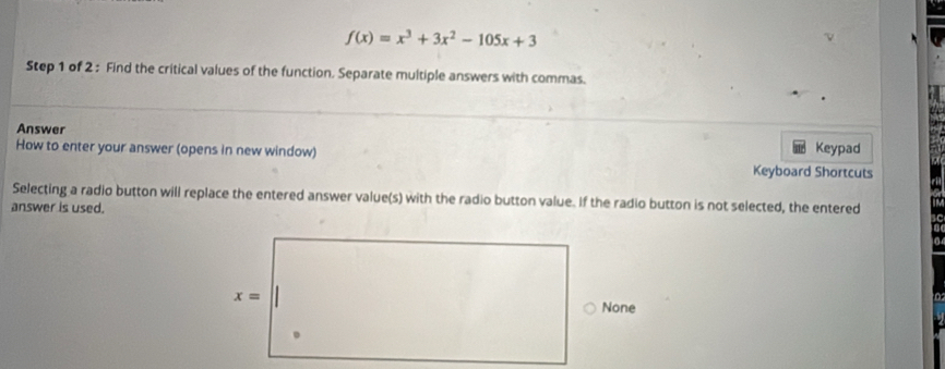 f(x)=x^3+3x^2-105x+3
Step 1 of 2 : Find the critical values of the function. Separate multiple answers with commas.
Answer
How to enter your answer (opens in new window) Keyboard Shortcuts Keypad
Selecting a radio button will replace the entered answer value(s) with the radio button value. If the radio button is not selected, the entered
answer is used.
x=
None