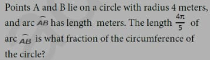 Points A and B lie on a circle with radius 4 meters, 
and arc widehat AB has length meters. The length  4π /5  of 
arc widehat AB is what fraction of the circumference of 
the circle?