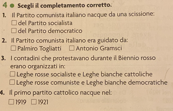 4 ● Scegli il completamento corretto.
1. Il Partito comunista italiano nacque da una scissione:
del Partito socialista
del Partito democratico
2. Il Partito comunista italiano era guidato da:
Palmiro Togliatti Antonio Gramsci
3. I contadini che protestavano durante il Biennio rosso
erano organizzati in:
Leghe rosse socialiste e Leghe bianche cattoliche
Leghe rosse comuniste e Leghe bianche democratiche
4. Il primo partito cattolico nacque nel:
1919 1921