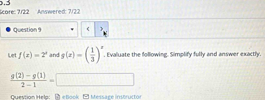 .3 
Score: 7/22 Answered: 7/22 
Question 9 < > 
Let f(x)=2^x and g(x)=( 1/3 )^x. Evaluate the following. Simplify fully and answer exactly.
 (g(2)-g(1))/2-1 =□
Question Help: eBook Message instructor