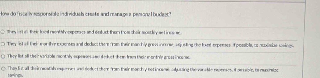 How do fiscally responsible individuals create and manage a personal budget?
They list all their fixed monthly expenses and deduct them from their monthly net income.
They list all their monthly expenses and deduct them from their monthly gross income, adjusting the fixed expenses, if possible, to maximize savings.
They list all their variable monthly expenses and deduct them from their monthly gross income.
They list all their monthly expenses and deduct them from their monthly net income, adjusting the variable expenses, if possible, to maximize
savings.