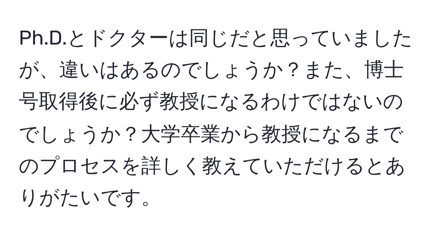 Ph.D.とドクターは同じだと思っていましたが、違いはあるのでしょうか？また、博士号取得後に必ず教授になるわけではないのでしょうか？大学卒業から教授になるまでのプロセスを詳しく教えていただけるとありがたいです。