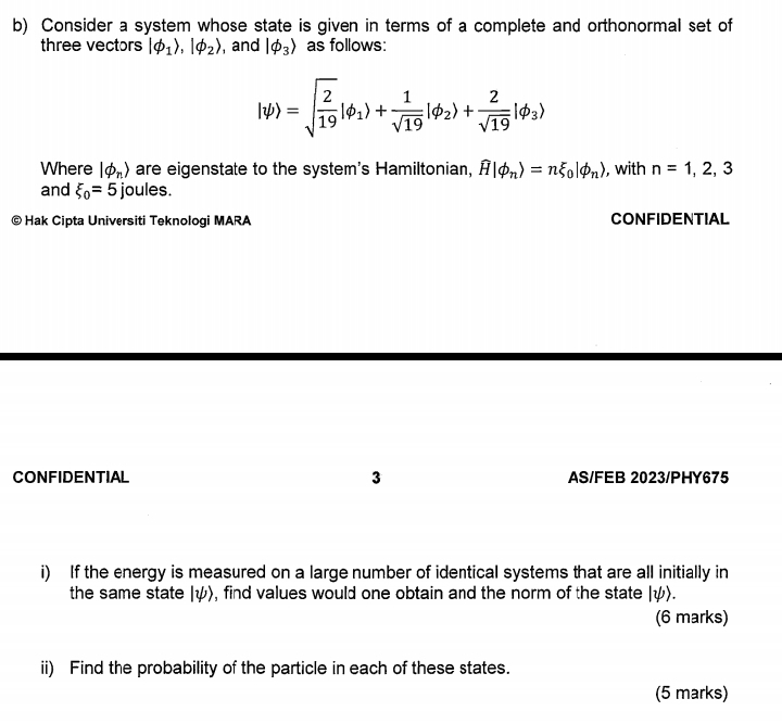 Consider a system whose state is given in terms of a complete and orthonormal set of 
three vectors |varphi _1 ,endvmatrix phi _2rangle , and |varphi _3 as follows:
lpsi )=sqrt(frac 2)19|phi _1|+ 1/sqrt(19) |phi _2)+ 2/sqrt(19) |phi _3)
Where |phi _nrangle are eigenstate to the system's Hamiltonian, widehat H|phi _nrangle =nxi _0|phi _nrangle , with n=1,2,3
and xi _0=5 joules. 
© Hak Cipta Universiti Teknologi MARA CONFIDENTIAL 
CONFIDENTIAL 3 AS/FEB 2023/PHY675 
i) If the energy is measured on a large number of identical systems that are all initially in 
the same state |ψ), find values would one obtain and the norm of the state |psi ). 
(6 marks) 
ii) Find the probability of the particle in each of these states. 
(5 marks)