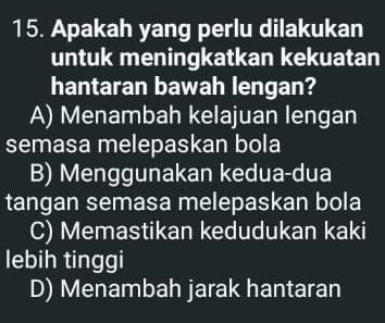 Apakah yang perlu dilakukan
untuk meningkatkan kekuatan
hantaran bawah lengan?
A) Menambah kelajuan lengan
semasa melepaskan bola
B) Menggunakan kedua-dua
tangan semasa melepaskan bola
C) Memastikan kedudukan kaki
lebih tinggi
D) Menambah jarak hantaran