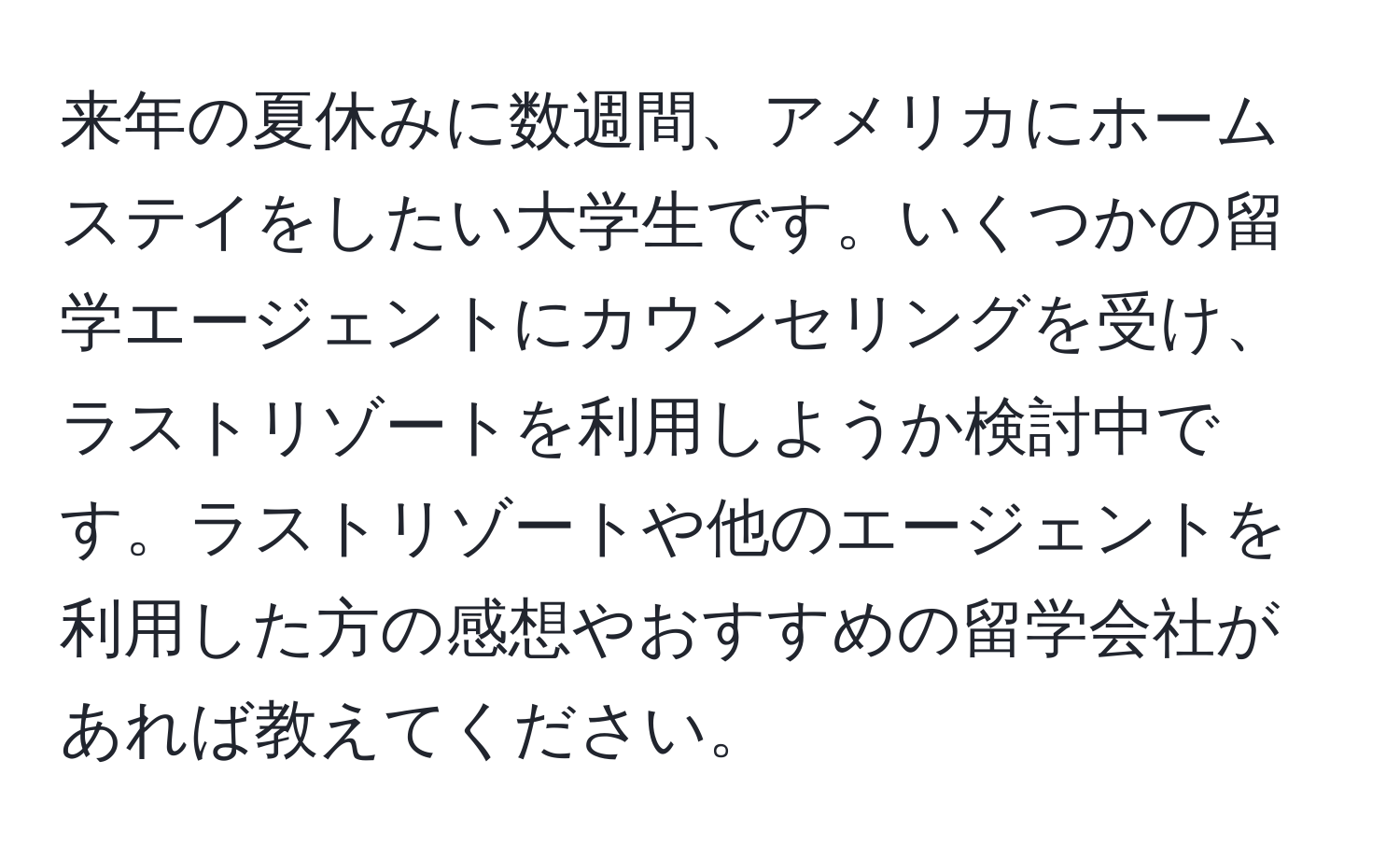 来年の夏休みに数週間、アメリカにホームステイをしたい大学生です。いくつかの留学エージェントにカウンセリングを受け、ラストリゾートを利用しようか検討中です。ラストリゾートや他のエージェントを利用した方の感想やおすすめの留学会社があれば教えてください。