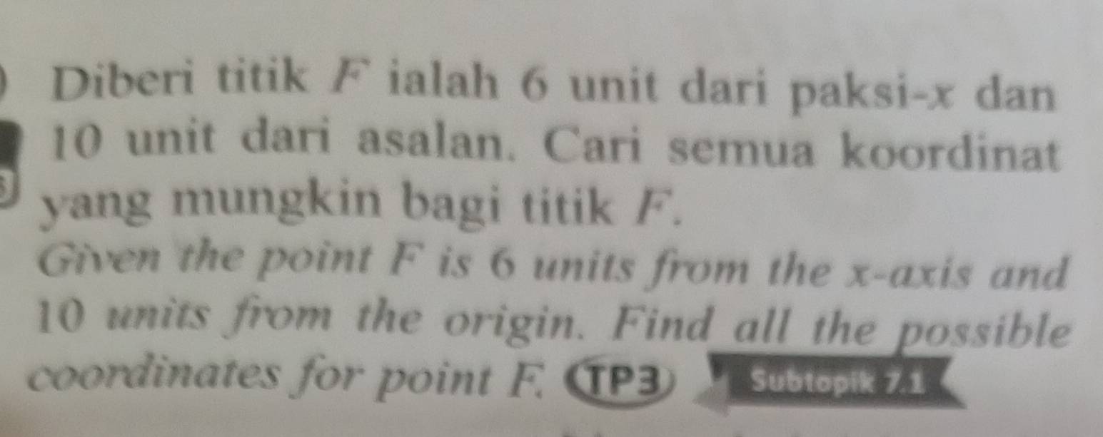 Diberi titik F ialah 6 unit dari paksi- x dan
10 unit dari asalan. Cari semua koordinat 
yang mungkin bagi titik F. 
Given the point F is 6 units from the x-axis and
10 units from the origin. Find all the possible 
coordinates for point F. TP3 Subtopik 7.1