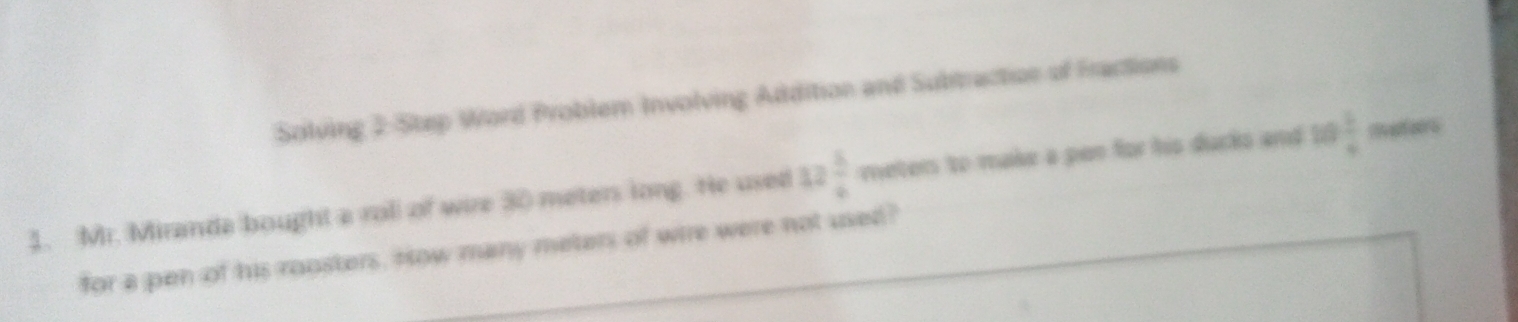 Solving 2 Step Word Problem Involving Addition and Subtraction of Fractions 
1. Mr. Miranda bought a roll of wire 30 meter long. He used 32 5/4  meters to make a pan for his ducks and 1  3/4  Iat airs 
for a pen of his ropsters. How many meters of wire were not used?