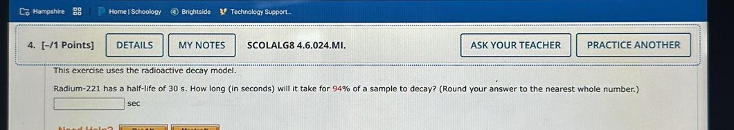 Hampshire Home | Schoology € Brightside 3^t Technology Support . 
4. [-/1 Points] DETAILS MY NOTES SCOLALG8 4.6.024.MI. ASK YOUR TEACHER PRACTICE ANOTHER 
This exercise uses the radioactive decay model. 
Radium- 221 has a half-life of 30 s. How long (in seconds) will it take for 94% of a sample to decay? (Round your answer to the nearest whole number.) 
sec