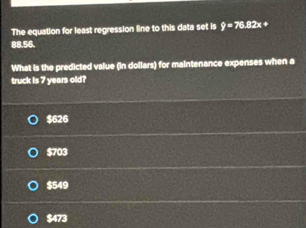 The equation for least regression line to this data set is hat y=76.82x+
88.56.
What is the predicted value (in dollars) for maintenance expenses when a
truck is 7 years old?
$626
$703
$549
$473