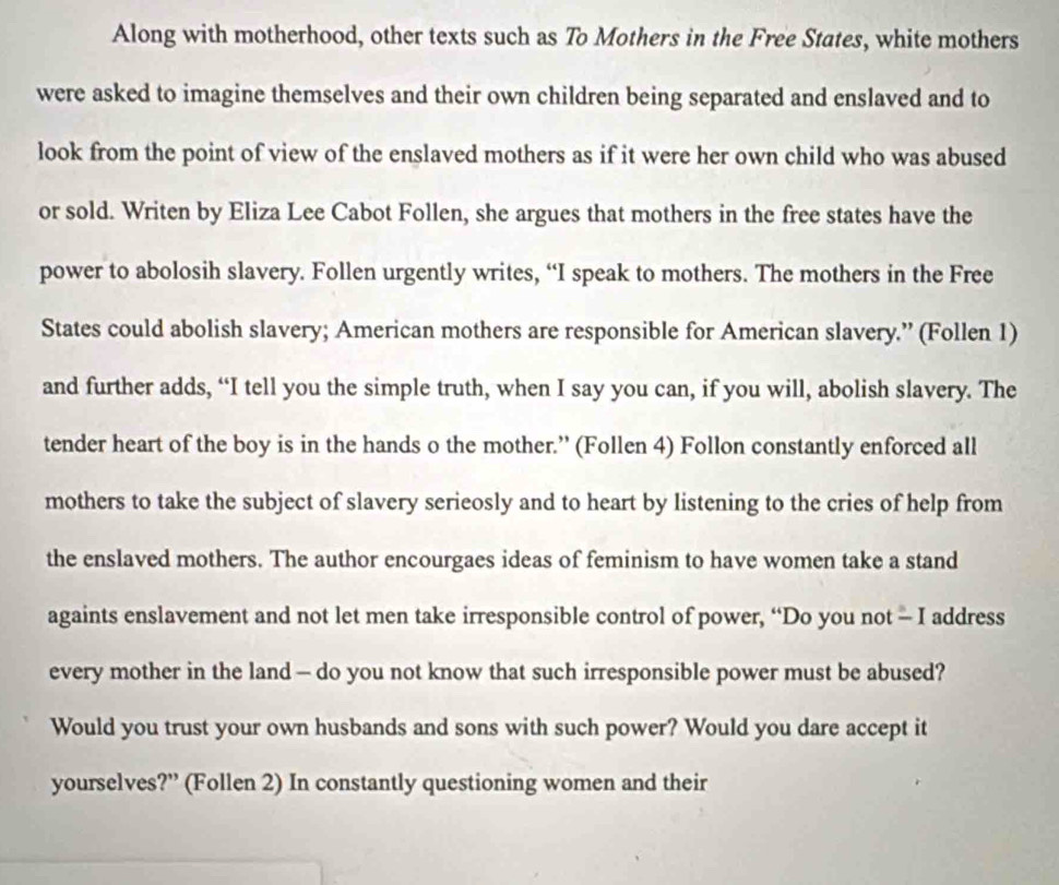 Along with motherhood, other texts such as To Mothers in the Free States, white mothers 
were asked to imagine themselves and their own children being separated and enslaved and to 
look from the point of view of the enslaved mothers as if it were her own child who was abused 
or sold. Writen by Eliza Lee Cabot Follen, she argues that mothers in the free states have the 
power to abolosih slavery. Follen urgently writes, “I speak to mothers. The mothers in the Free 
States could abolish slavery; American mothers are responsible for American slavery.” (Follen 1) 
and further adds, “I tell you the simple truth, when I say you can, if you will, abolish slavery. The 
tender heart of the boy is in the hands o the mother.” (Follen 4) Follon constantly enforced all 
mothers to take the subject of slavery serieosly and to heart by listening to the cries of help from 
the enslaved mothers. The author encourgaes ideas of feminism to have women take a stand 
againts enslavement and not let men take irresponsible control of power, “Do you not - I address 
every mother in the land — do you not know that such irresponsible power must be abused? 
Would you trust your own husbands and sons with such power? Would you dare accept it 
yourselves?” (Follen 2) In constantly questioning women and their