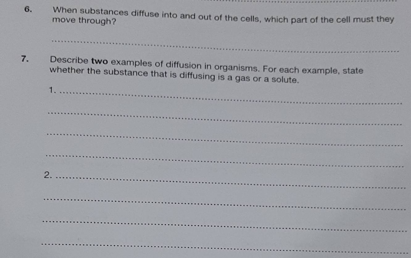 When substances diffuse into and out of the cells, which part of the cell must they 
move through? 
_ 
7. Describe two examples of diffusion in organisms. For each example, state 
whether the substance that is diffusing is a gas or a solute. 
1._ 
_ 
_ 
_ 
2._ 
_ 
_ 
_