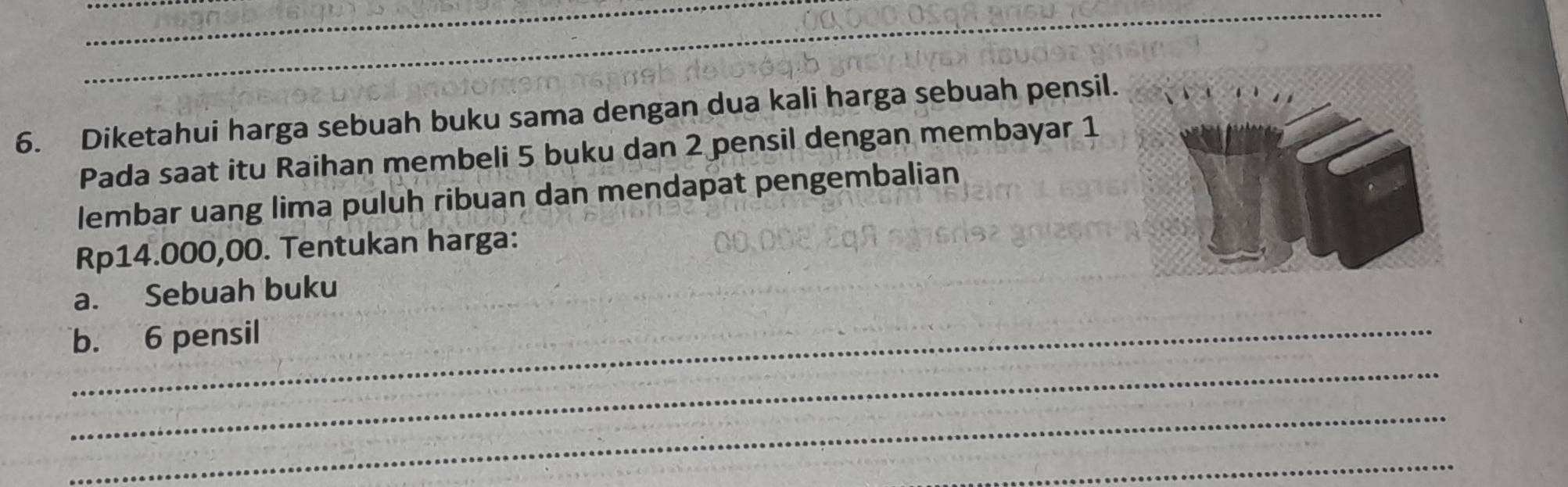 Diketahui harga sebuah buku sama dengan dua kali harga sebuah pensil. 
Pada saat itu Raihan membeli 5 buku dan 2 pensil dengan membayar 1
lembar uang lima puluh ribuan dan mendapat pengembalian
Rp14.000,00. Tentukan harga: 
a. Sebuah buku 
b. 6 pensil 
_ 
_ 
_