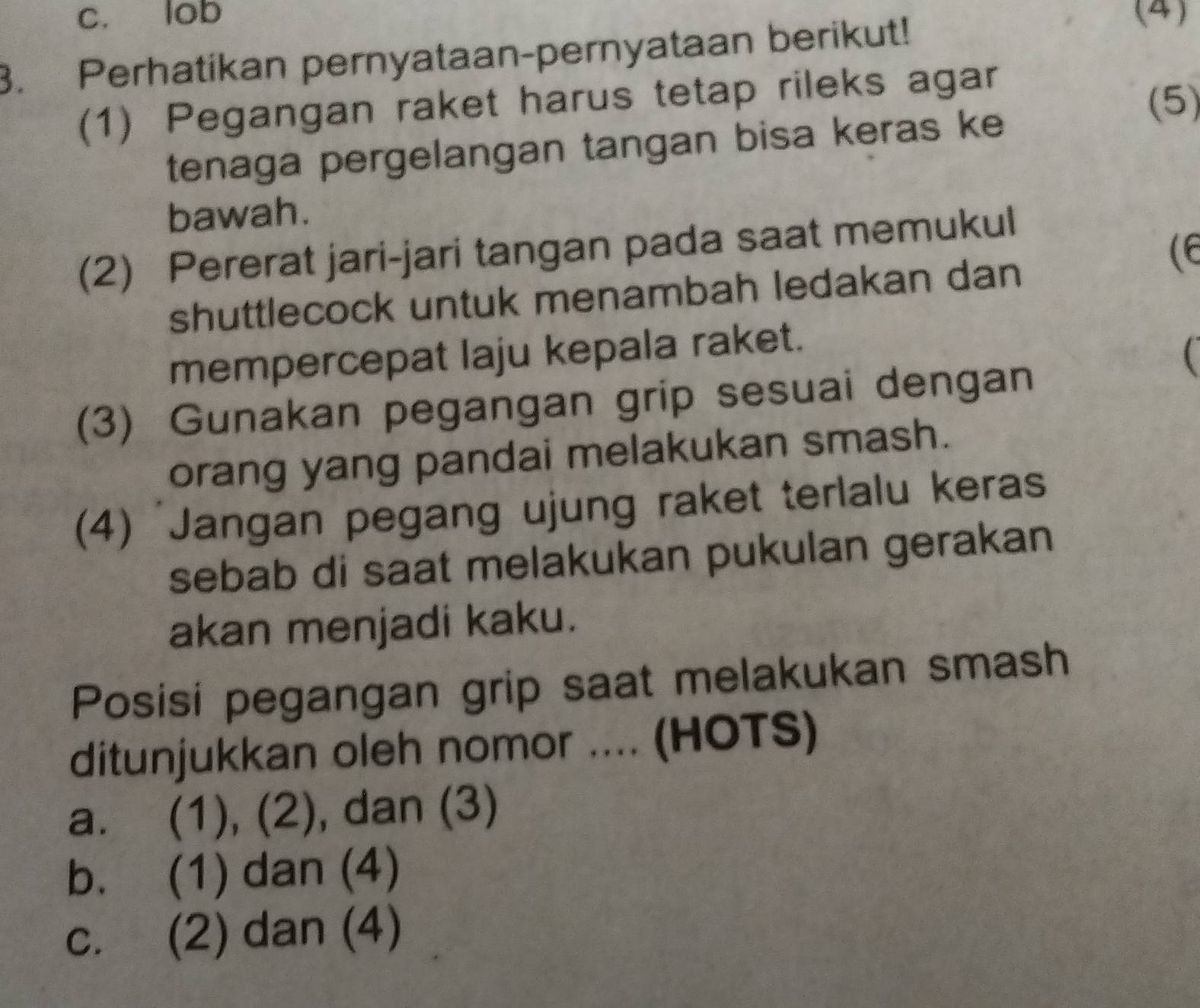 c. lob (4)
3. Perhatikan pernyataan-pernyataan berikut!
(1) Pegangan raket harus tetap rileks agar
(5)
tenaga pergelangan tangan bisa keras ke
bawah.
(2) Pererat jari-jari tangan pada saat memukul
(E
shuttlecock untuk menambah ledakan dan
mempercepat laju kepala raket.

(3) Gunakan pegangan grip sesuai dengan
orang yang pandai melakukan smash.
(4) 'Jangan pegang ujung raket terlalu keras
sebab di saat melakukan pukulan gerakan
akan menjadi kaku.
Posisi pegangan grip saat melakukan smash
ditunjukkan oleh nomor .... (HOTS)
a. (1), (2), dan (3)
b. (1) dan (4)
c. (2) dan (4)