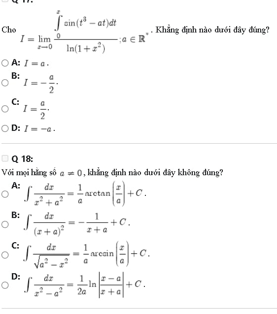 Cho I=limlimits _xto 0frac (∈tlimits _0)^xsin (t^3-at)dtln (1+x^2), a∈ R. Khẳng định nào dưới đây đúng?
A: I=a.
B: I=- a/2 ·
C: I= a/2 ·
D: I=-a. 
Q 18:
Với mọi hằng số a!= 0 , khẳng định nào dưới đây không đúng?
A: ∈t  dx/x^2+a^2 = 1/a arctan ( x/a )+C.
B: ∈t frac dx(x+a)^2=- 1/x+a +C.
C: ∈t  dx/sqrt(a^2-x^2) = 1/a arcsin ( x/a )+C.
D: ∈t  dx/x^2-a^2 = 1/2a ln | (x-a)/x+a |+C.