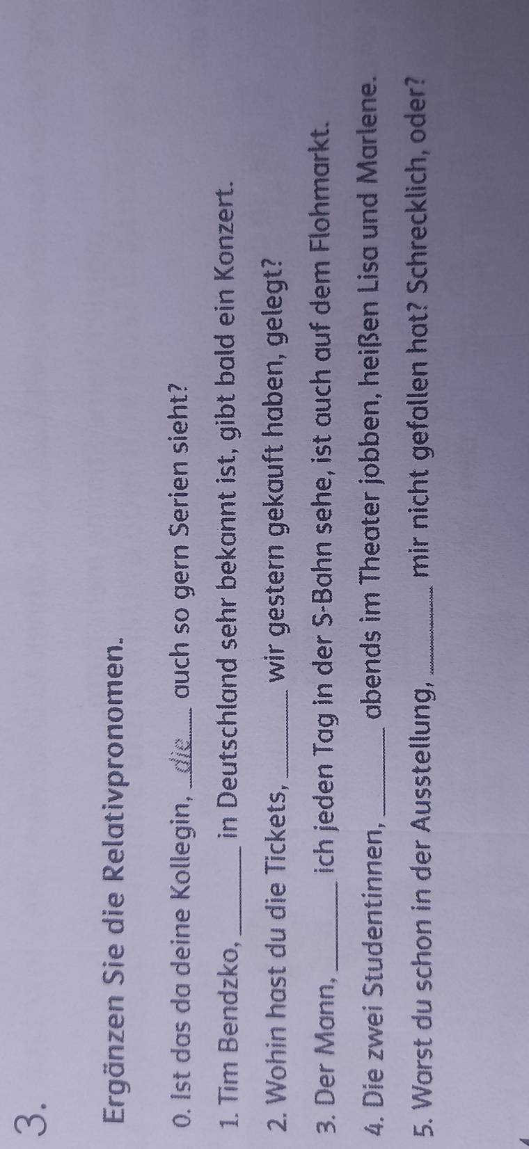 Ergänzen Sie die Relativpronomen. 
0. Ist das da deine Kollegin,_ auch so gern Serien sieht? 
1. Tim Bendzko, _in Deutschland sehr bekannt ist, gibt bald ein Konzert. 
2. Wohin hast du die Tickets, _wir gestern gekauft haben, gelegt? 
3. Der Mann, _ich jeden Tag in der S-Bahn sehe, ist auch auf dem Flohmarkt. 
4. Die zwei Studentinnen, _abends im Theater jobben, heißen Lisa und Marlene. 
5. Warst du schon in der Ausstellung, _mir nicht gefallen hat? Schrecklich, oder?