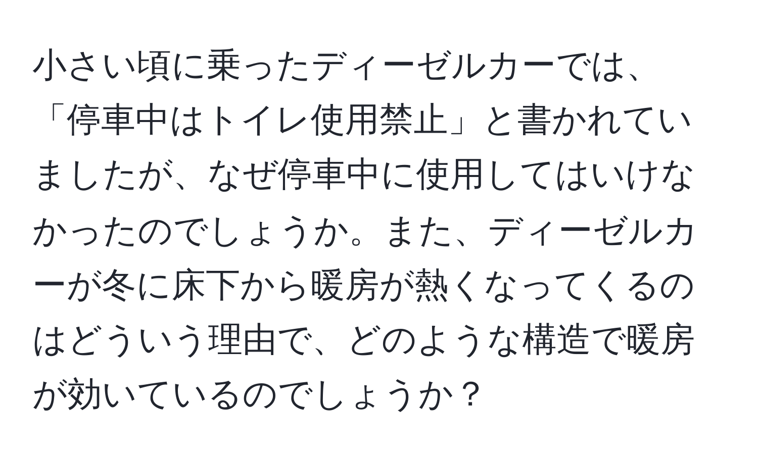 小さい頃に乗ったディーゼルカーでは、「停車中はトイレ使用禁止」と書かれていましたが、なぜ停車中に使用してはいけなかったのでしょうか。また、ディーゼルカーが冬に床下から暖房が熱くなってくるのはどういう理由で、どのような構造で暖房が効いているのでしょうか？