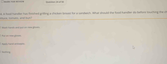 MARK FOR REVIEW Question 24 of 50
4. A food handler has finished grilling a chicken breast for a sandwich. What should the food handler do before touching the ch
ettuce, tomato, and bun?
Wash hands and put on new gloves.
Put on new gloves.
Apply hand antiseptic.
Nothing