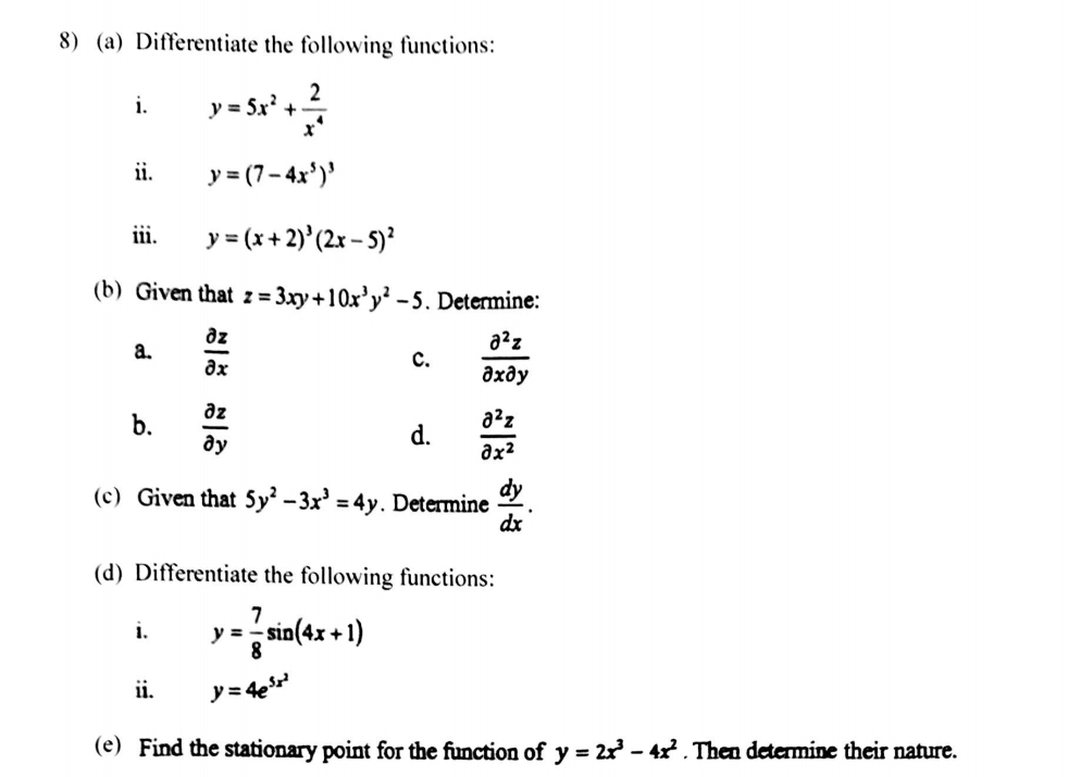 8)(a) Differentiate the following functions: 
i. y=5x^2+ 2/x^4 
ii. y=(7-4x^5)^3
iii. y=(x+2)^3(2x-5)^2
(b) Given that z=3xy+10x^3y^2-5. Determine: 
a.  partial z/partial x  c.  partial^2z/partial xpartial y 
b.  partial z/partial y   partial^2z/partial x^2 
d. 
(c) Given that 5y^2-3x^3=4y. Determine  dy/dx . 
(d) Differentiate the following functions: 
i. y= 7/8 sin (4x+1)
ii. y=4e^(5x^2)
(e) Find the stationary point for the function of y=2x^3-4x^2. Then determine their nature.