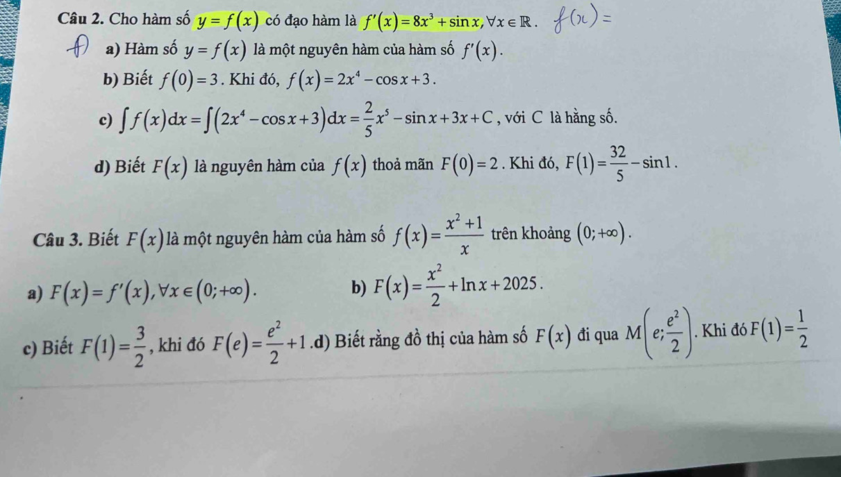 Cho hàm số y=f(x) có đạo hàm là f'(x)=8x^3+sin x, forall x∈ R. 
a) Hàm số y=f(x) là một nguyên hàm của hàm số f'(x). 
b) Biết f(0)=3. Khi đó, f(x)=2x^4-cos x+3. 
c) ∈t f(x)dx=∈t (2x^4-cos x+3)dx= 2/5 x^5-sin x+3x+C , với C là hằng số.
d) Biết F(x) là nguyên hàm của f(x) thoả mãn F(0)=2. Khi đó, F(1)= 32/5 -sin 1. 
Câu 3. Biết F(x) là một nguyên hàm của hàm số f(x)= (x^2+1)/x  trên khoảng (0;+∈fty ).
a) F(x)=f'(x), forall x∈ (0;+∈fty ).
b) F(x)= x^2/2 +ln x+2025. 
c) Biết F(1)= 3/2  , khi đó F(e)= e^2/2 +1.d) Biết rằng đồ thị của hàm số F(x) đi qua M(e; e^2/2 ). Khi đó F(1)= 1/2 