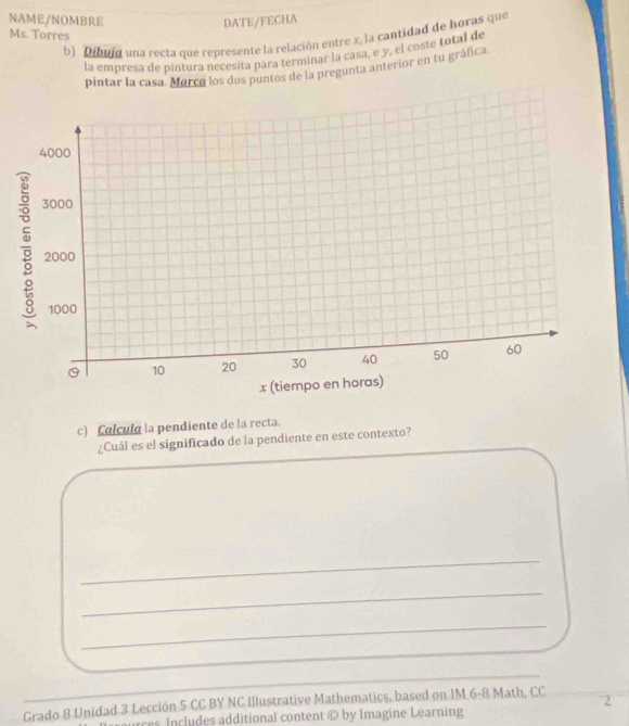 NAME/NOMBRE DATE/FECHA 
Ms. Torres 
b) Dibuid una recta que represente la relación entre x, la cantidad de horas que 
la empresa de pintura necesita para termiñar la casa, e y, el coste total de 
pintar la casa. Marca los dos puntos de la pregunta anterior en tu gráfica 
c) Colcula la pendiente de la recta. 
¿Cuál es el significado de la pendiente en este contexto? 
_ 
_ 
_ 
_ 
_ 
Grado 8 Unidad 3 Lección 5 CC BY NC Illustrative Mathematics, based on IM 6-8 Math, CC 2 
rces Includes additional content © by Imagine Learning
