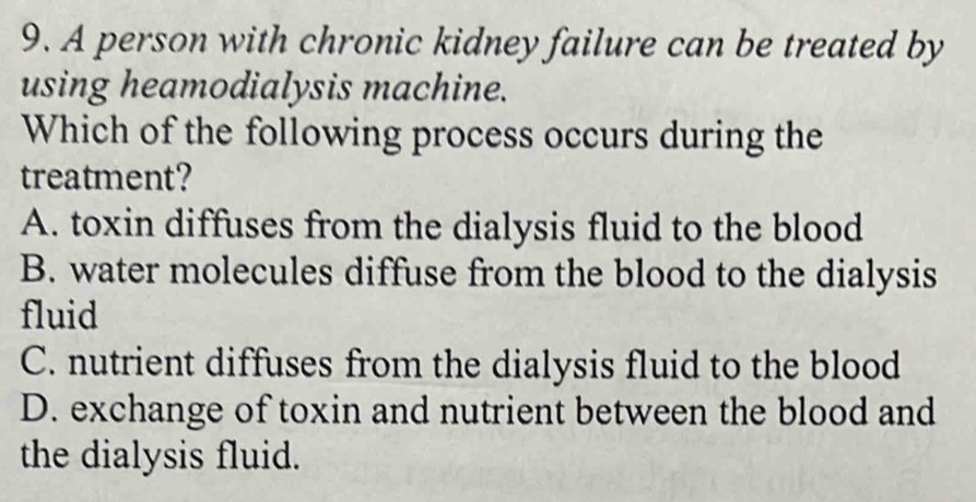 A person with chronic kidney failure can be treated by
using heamodialysis machine.
Which of the following process occurs during the
treatment?
A. toxin diffuses from the dialysis fluid to the blood
B. water molecules diffuse from the blood to the dialysis
fluid
C. nutrient diffuses from the dialysis fluid to the blood
D. exchange of toxin and nutrient between the blood and
the dialysis fluid.