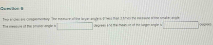 Two angles are complementary. The measure of the larger angle is less tham 3 times the measure of the smailer angle 5^4
The measure of the smaller angle is □ degrees and the measure of the larger angle is □ degrees.