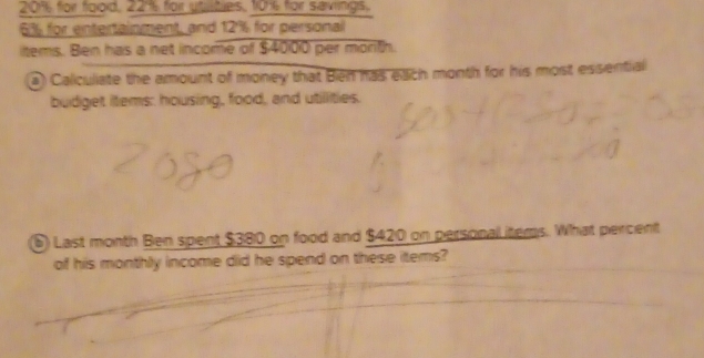 20% for fgoid, 22% for ytutes, 1016 for savings.
6% for entertainment, and 12% for personal 
items. Ben has a net income of $4000 per morth. 
a) Caliculiate the amount of money that Bien has edich month for his most essential 
budget items: housing, food, and utillities. 
6) Last month Ben spent $380 on food and $420 on personal items. What percent 
of his monthly income did he spend on these items?