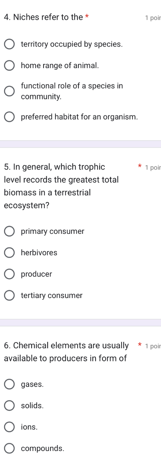 Niches refer to the * 1 poir
territory occupied by species.
home range of animal.
functional role of a species in
community.
preferred habitat for an organism.
5. In general, which trophic 1 poir
level records the greatest total
biomass in a terrestrial
ecosystem?
primary consumer
herbivores
producer
tertiary consumer
6. Chemical elements are usually * 1 poir
available to producers in form of
gases.
solids.
ions.
compounds.