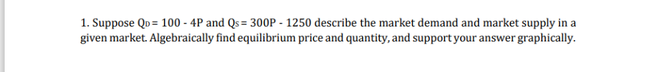 Suppose Q_D=100-4P and Qs=300P-1250 describe the market demand and market supply in a 
given market. Algebraically find equilibrium price and quantity, and support your answer graphically.