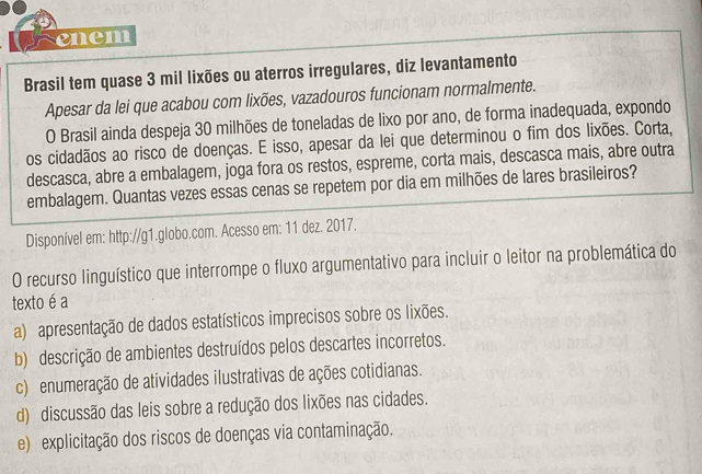 enem
Brasil tem quase 3 mil lixões ou aterros irregulares, diz levantamento
Apesar da lei que acabou com lixões, vazadouros funcionam normalmente.
O Brasil ainda despeja 30 milhões de toneladas de lixo por ano, de forma inadequada, expondo
os cidadãos ao risco de doenças. E isso, apesar da lei que determinou o fim dos lixões. Corta,
descasca, abre a embalagem, joga fora os restos, espreme, corta mais, descasca mais, abre outra
embalagem. Quantas vezes essas cenas se repetem por dia em milhões de lares brasileiros?
Disponível em: http://g1.globo.com. Acesso em: 11 dez. 2017.
O recurso linguístico que interrompe o fluxo argumentativo para incluir o leitor na problemática do
texto é a
a) apresentação de dados estatísticos imprecisos sobre os lixões.
b) descrição de ambientes destruídos pelos descartes incorretos.
c) enumeração de atividades ilustrativas de ações cotidianas.
d) discussão das leis sobre a redução dos lixões nas cidades.
e) explicitação dos riscos de doenças via contaminação.