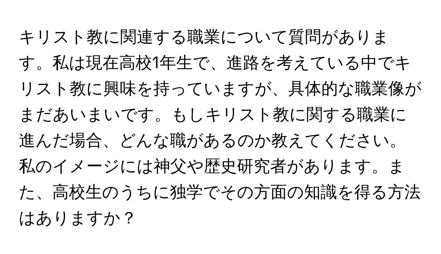 キリスト教に関連する職業について質問があります。私は現在高校1年生で、進路を考えている中でキリスト教に興味を持っていますが、具体的な職業像がまだあいまいです。もしキリスト教に関する職業に進んだ場合、どんな職があるのか教えてください。私のイメージには神父や歴史研究者があります。また、高校生のうちに独学でその方面の知識を得る方法はありますか？