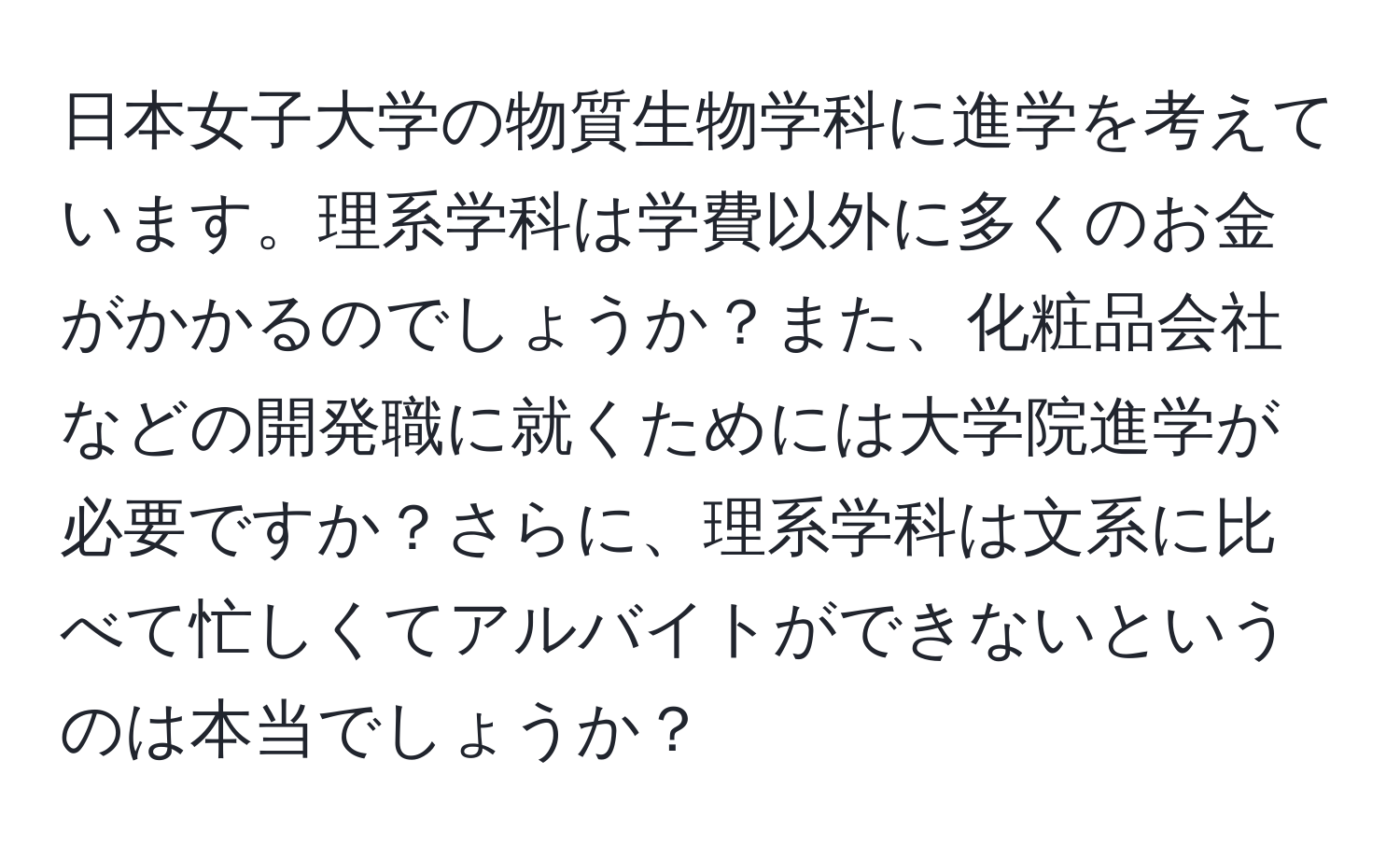 日本女子大学の物質生物学科に進学を考えています。理系学科は学費以外に多くのお金がかかるのでしょうか？また、化粧品会社などの開発職に就くためには大学院進学が必要ですか？さらに、理系学科は文系に比べて忙しくてアルバイトができないというのは本当でしょうか？