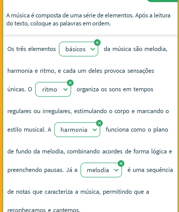 A música é composta de uma série de elementos. Após a leitura 
do texto, coloque as palavras em ordem. 
Os três elementos básicos da música são melodia, 
harmonia e ritmo, e cada um deles provoca sensações 
únicas. O ritmo organiza os sons em tempos 
regulares ou irregulares, estimulando o corpo e marcando o 
estilo musical. A harmonia funciona como o plano 
de fundo da melodia, combinando acordes de forma lógica e 
preenchendo pausas. Já a melodia é uma sequência 
de notas que caracteriza a música, permitindo que a 
reçonheçamos e cantemos