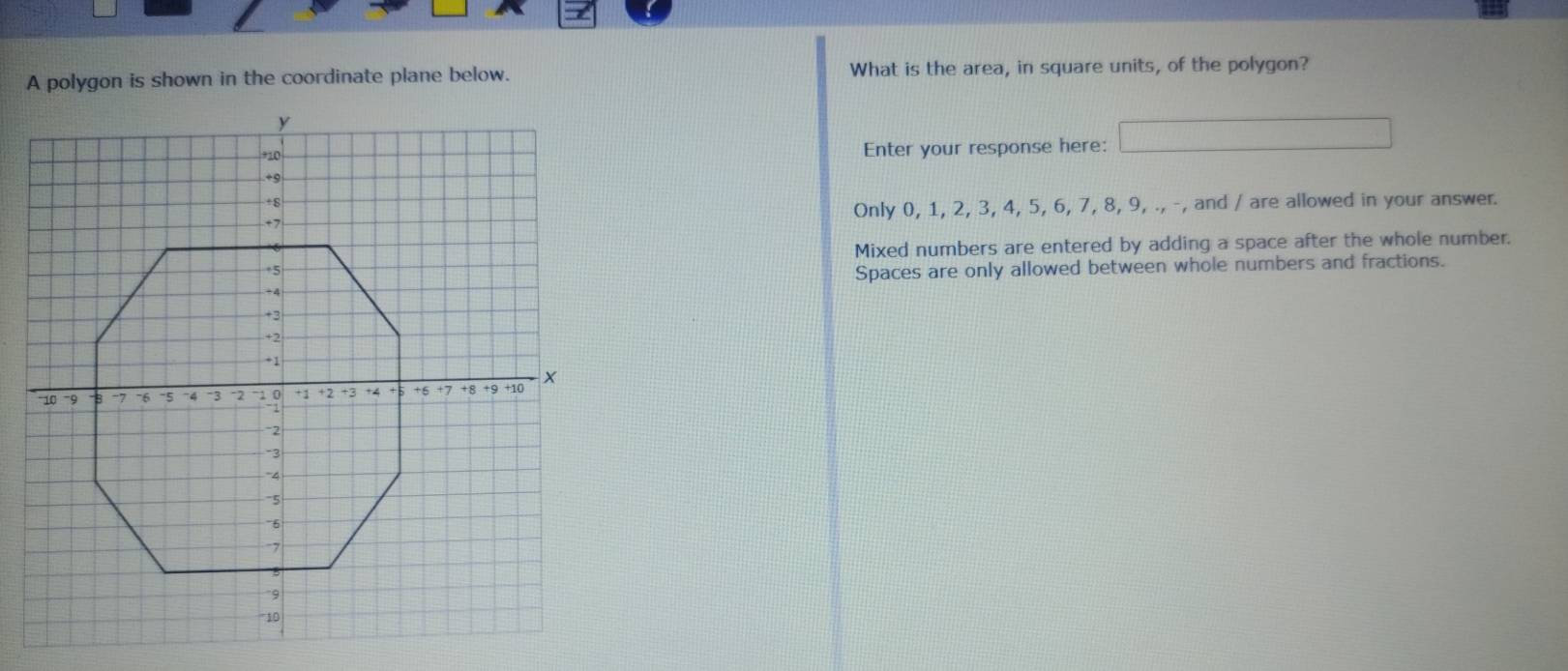 A polygon is shown in the coordinate plane below. What is the area, in square units, of the polygon?
Enter your response here:
Only 0, 1, 2, 3, 4, 5, 6, 7, 8, 9, ., -, and / are allowed in your answer.
Mixed numbers are entered by adding a space after the whole number.
Spaces are only allowed between whole numbers and fractions.