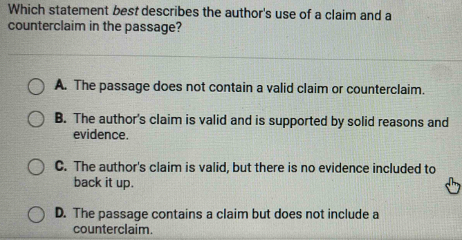 Which statement best describes the author's use of a claim and a
counterclaim in the passage?
A. The passage does not contain a valid claim or counterclaim.
B. The author's claim is valid and is supported by solid reasons and
evidence.
C. The author's claim is valid, but there is no evidence included to
back it up.
D. The passage contains a claim but does not include a
counterclaim.