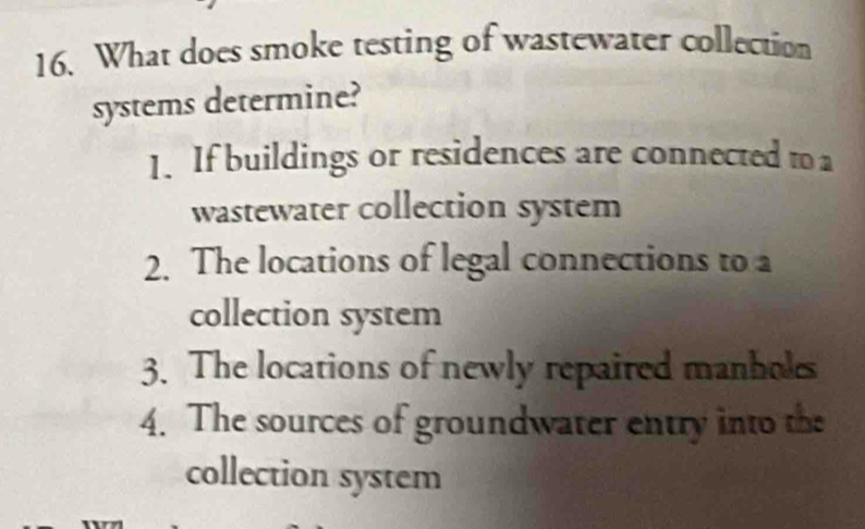 What does smoke testing of wastewater collection
systems determine?
1. If buildings or residences are connected to a
wastewater collection system
2. The locations of legal connections to a
collection system
3. The locations of newly repaired manhols
4. The sources of groundwater entry into the
collection system