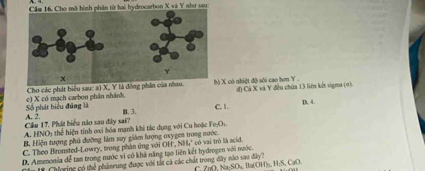 Cho mô hình phân từ hai hydrocarbon X và Y như sau:
Cho các phát biểu sau: a) X, Y là đồng phân của X có nhiệt độ sôi cao hơn Y.
c) X có mạch carbon phân nhânh. d) Cả X và Y đều chứa 13 liên kết sigma (σ).
Số phát biểu đúng là B. 3.
C. 1. D. 4.
A. 2.
Câu 17. Phát biểu nào sau đây sai?
A. HNO3 thể hiện tính oxi hóa mạnh khi tác dụng với Cu hoặc Fư _2O_3
B. Hiện tượng phú dưỡng làm suy giảm lượng oxygen trong nước.
C. Theo Bronsted-Lowry, trong phản ứng với OH , 1 NH 4* có vai trò là acid.
D. Ammonia dễ tan trong nước vì có khả năng tạo liên kết hydrogen với nước.
18 Chlorine có thể phánrung được với tắt cả các chất trong dãy nào sau đây?
C ZnO, Na_2SO_4, Ba(OH)_2, H_2S, CaO.