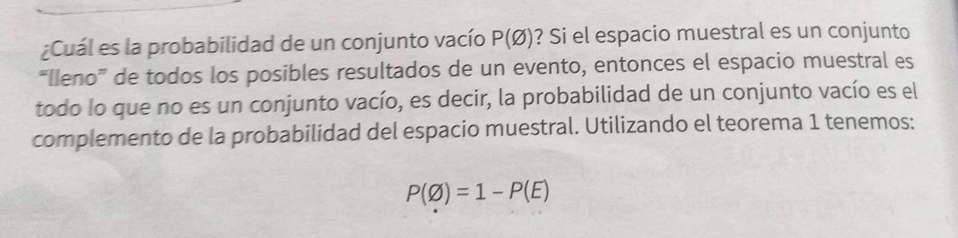 ¿Cuál es la probabilidad de un conjunto vacío P(varnothing ) ? Si el espacio muestral es un conjunto 
“Ileno” de todos los posibles resultados de un evento, entonces el espacio muestral es 
todo lo que no es un conjunto vacío, es decir, la probabilidad de un conjunto vacío es el 
complemento de la probabilidad del espacio muestral. Utilizando el teorema 1 tenemos:
P(varnothing )=1-P(E)