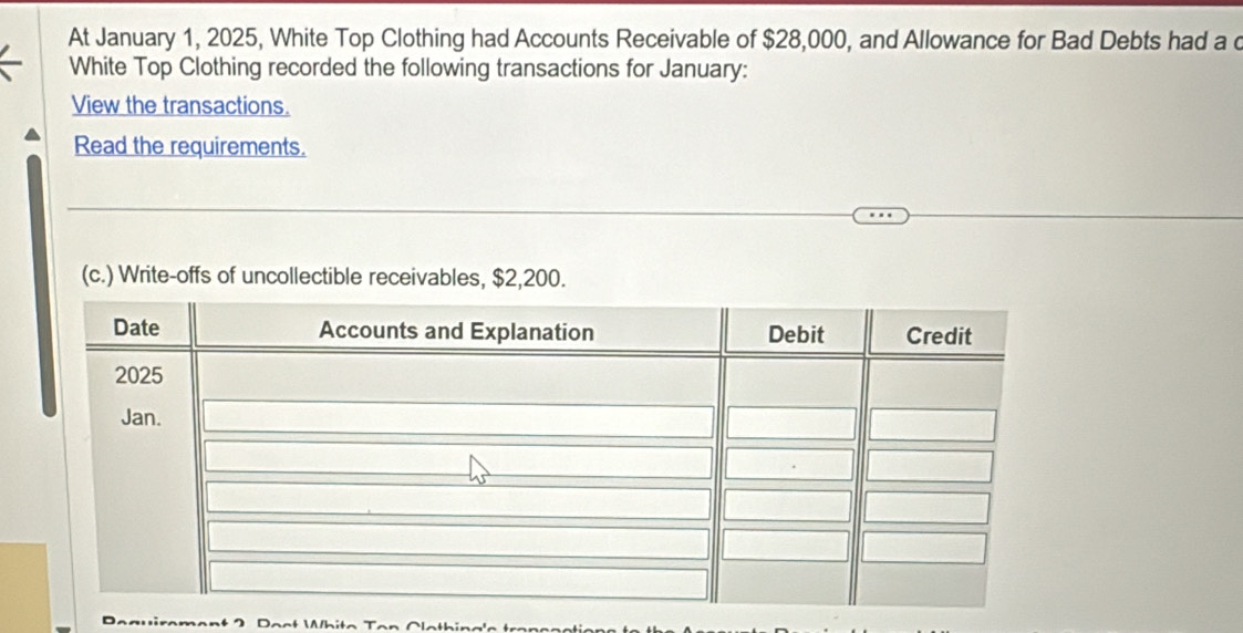 At January 1, 2025, White Top Clothing had Accounts Receivable of $28,000, and Allowance for Bad Debts had a c 
White Top Clothing recorded the following transactions for January: 
View the transactions. 
Read the requirements. 
(c.) Write-offs of uncollectible receivables, $2,200.