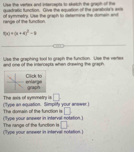 Use the vertex and intercepts to sketch the graph off the 
quadratic function. Give the equation of the parabola's axe 
of symmetry. Use the graph to determine the domain and 
range of the function.
f(x)=(x+4)^2-9
Use the graphing tool to graph the function. Use the vertex 
and one of the intercepts when drawing the graph. 
Click to 
enlarge 
graph 
The axis of symmetry is □. 
(Type an equation. Simplify your answer.) 
The domain of the function is □. 
(Type your answer in interval notation.) 
The range of the function is □ -
(Type your answer in interval notation.)