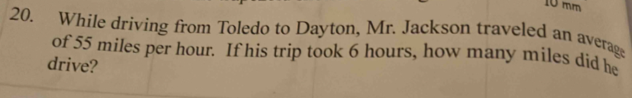 10 mm
20. While driving from Toledo to Dayton, Mr. Jackson traveled an average 
of 55 miles per hour. If his trip took 6 hours, how many miles did he 
drive?