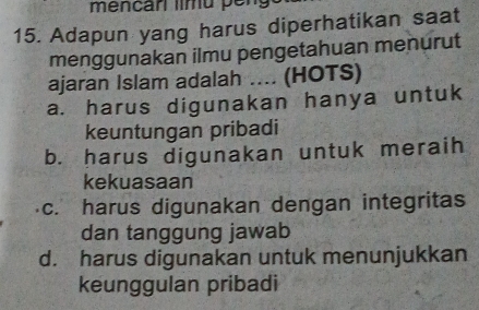 méncar limu pen
15. Adapun yang harus diperhatikan saat
menggunakan ilmu pengetahuan menurut
ajaran Islam adalah .... (HOTS)
a. harus digunakan hanya untuk
keuntungan pribadi
b. harus digunakan untuk meraih
kekuasaan
c. harus digunakan dengan integritas
dan tanggung jawab
d. harus digunakan untuk menunjukkan
keunggulan pribadi