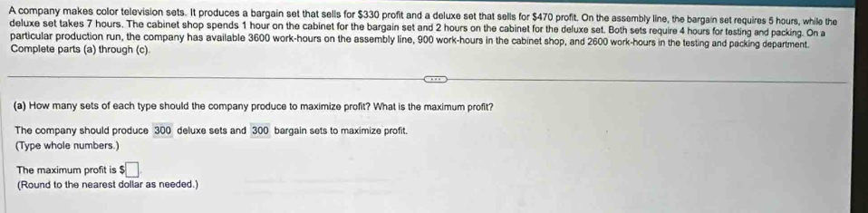 A company makes color television sets. It produces a bargain set that sells for $330 profit and a deluxe set that sells for $470 profit. On the assembly line, the bargain set requires 5 hours, while the 
deluxe set takes 7 hours. The cabinet shop spends 1 hour on the cabinet for the bargain set and 2 hours on the cabinet for the deluxe set. Both sets require 4 hours for testing and packing. On a 
particular production run, the company has available 3600 work- hours on the assembly line, 900 work- hours in the cabinet shop, and 2600 work -hours in the testing and packing department. 
Complete parts (a) through (c) 
(a) How many sets of each type should the company produce to maximize profit? What is the maximum profit? 
The company should produce 300 deluxe sets and 300 bargain sets to maximize profit. 
(Type whole numbers.) 
The maximum profit is $□
(Round to the nearest dollar as needed.)