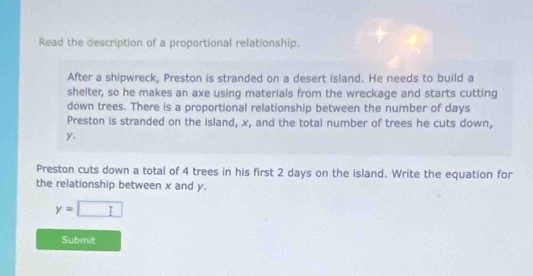 Read the description of a proportional relationship. 
After a shipwreck, Preston is stranded on a desert island. He needs to build a 
shelter, so he makes an axe using materials from the wreckage and starts cutting 
down trees. There is a proportional relationship between the number of days
Preston is stranded on the island, x, and the total number of trees he cuts down,
y. 
Preston cuts down a total of 4 trees in his first 2 days on the island. Write the equation for 
the relationship between x and y.
y=□
Submit