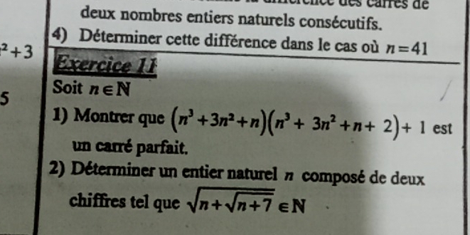 é e d e s carres de 
deux nombres entiers naturels consécutifs. 
4) Déterminer cette différence dans le cas où n=41^2+3 Exercice 11 
5 Soit n∈ N
1) Montrer que (n^3+3n^2+n)(n^3+3n^2+n+2)+1 est 
un carré parfait. 
2) Déterminer un entier naturel # composé de deux 
chiffres tel que sqrt(n+sqrt n+7)∈ N