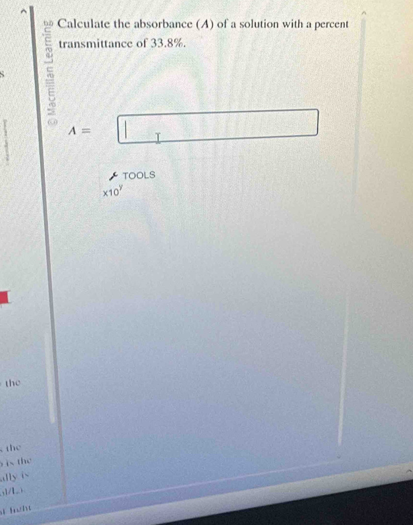 Calculate the absorbance (A) of a solution with a percent 
transmittance of 33.8%.
A= | T 
TOOLS
* 10^y
the 
the 
ì the 
dly is 
,]/L ) 
fght