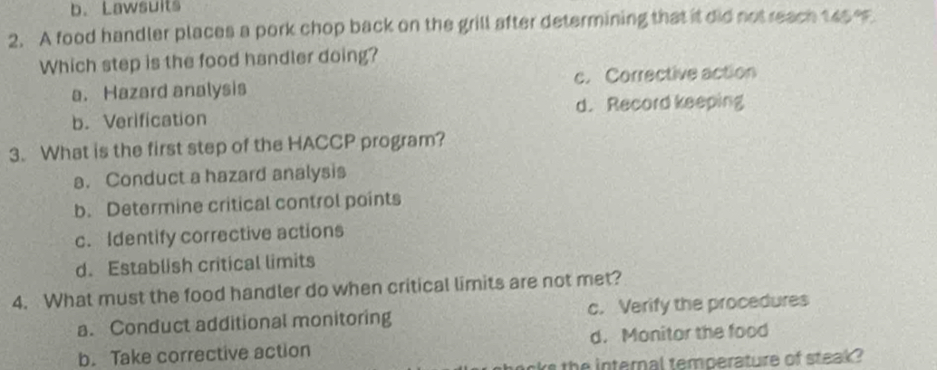 b. Lawsults
2. A food handler places a pork chop back on the grill after determining that it did not reach 145 e
Which step is the food handler doing?
a. Hazard analysis c. Corrective action
b. Verification d. Record keeping
3. What is the first step of the HACCP program?
a. Conduct a hazard analysis
b. Determine critical control points
c. Identify corrective actions
d. Establish critical limits
4. What must the food handler do when critical limits are not met?
a. Conduct additional monitoring c. Verify the procedures
b. Take corrective action d. Monitor the food
rs the internal temperature of steak ?